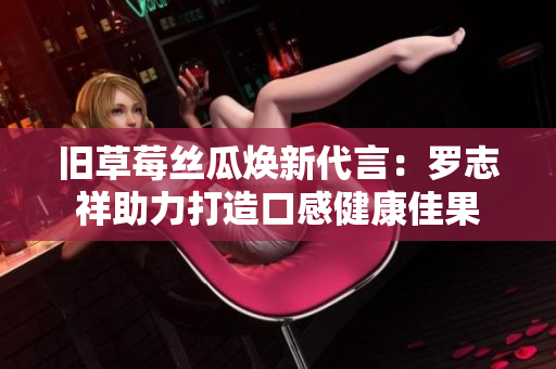 旧草莓丝瓜焕新代言：罗志祥助力打造口感健康佳果