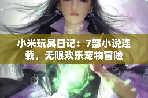 小米玩具日记：7部小说连载，无限欢乐宠物冒险