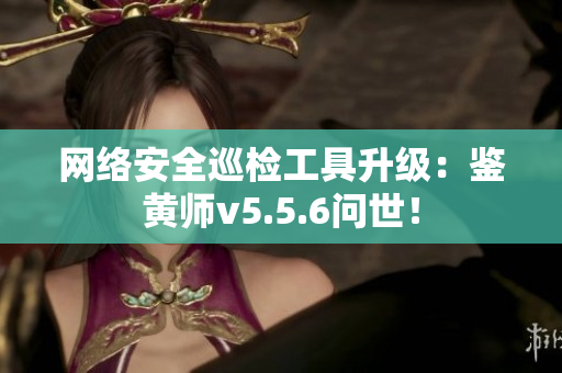网络安全巡检工具升级：鉴黄师v5.5.6问世！