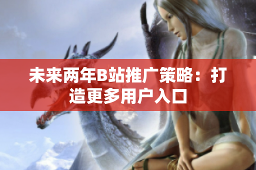 未来两年B站推广策略：打造更多用户入口