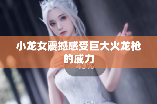 小龙女震撼感受巨大火龙枪的威力