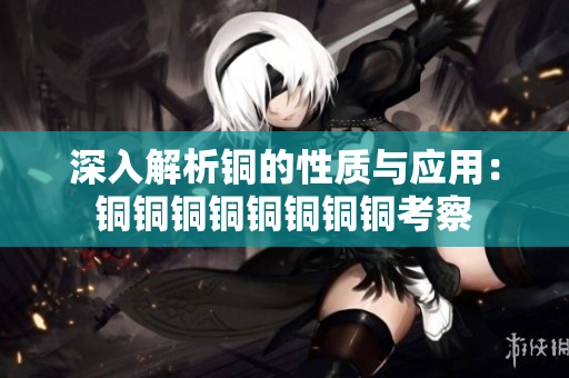 深入解析铜的性质与应用：铜铜铜铜铜铜铜铜考察