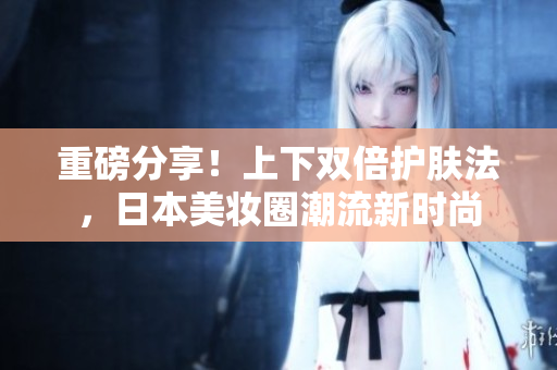 重磅分享！上下双倍护肤法，日本美妆圈潮流新时尚