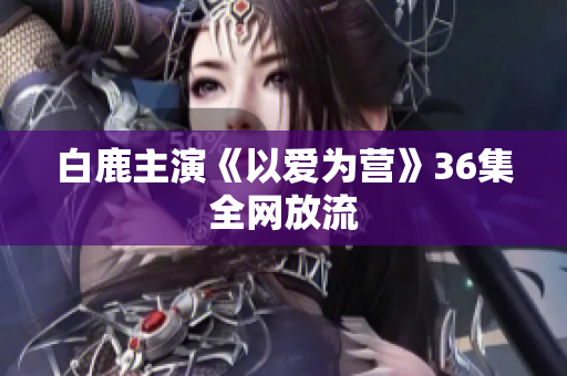白鹿主演《以爱为营》36集全网放流