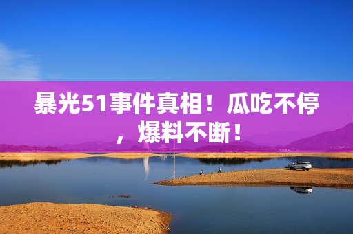 暴光51事件真相！瓜吃不停，爆料不断！