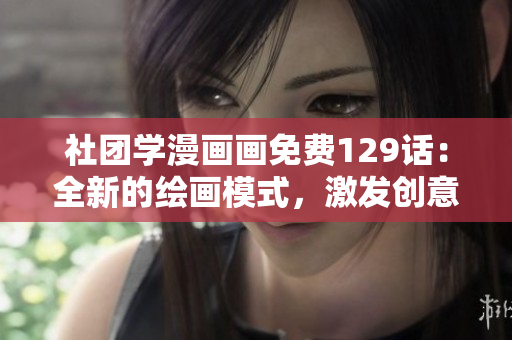 社团学漫画画免费129话：全新的绘画模式，激发创意的灵感