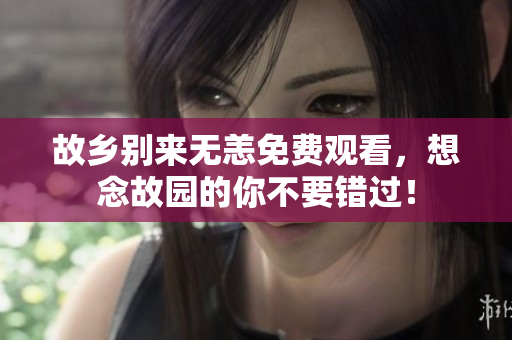 故乡别来无恙免费观看，想念故园的你不要错过！
