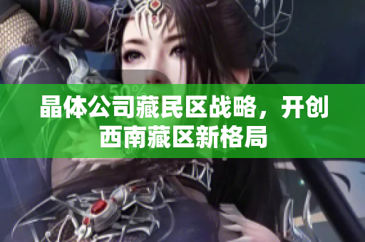 晶体公司藏民区战略，开创西南藏区新格局