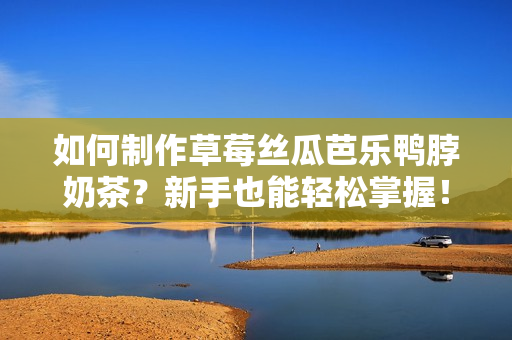 如何制作草莓丝瓜芭乐鸭脖奶茶？新手也能轻松掌握！
