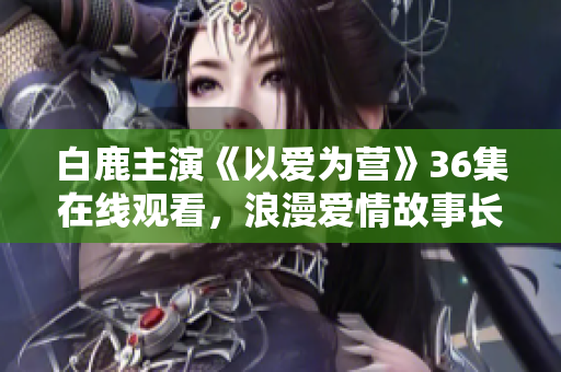 白鹿主演《以爱为营》36集在线观看，浪漫爱情故事长篇连载