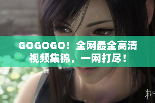 GOGOGO！全网最全高清视频集锦，一网打尽！