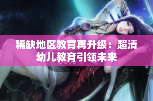 稀缺地区教育再升级：超清幼儿教育引领未来