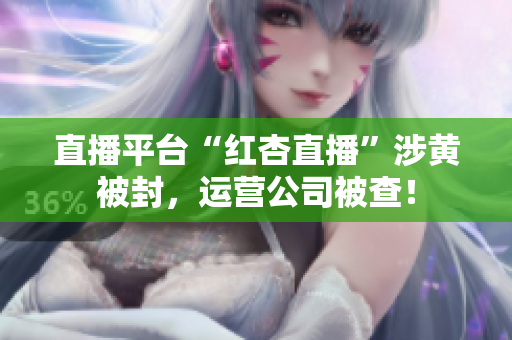 直播平台“红杏直播”涉黄被封，运营公司被查！