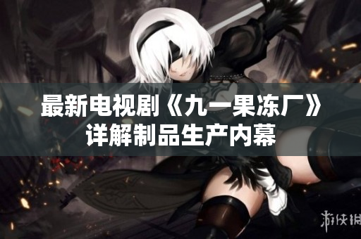 最新电视剧《九一果冻厂》详解制品生产内幕