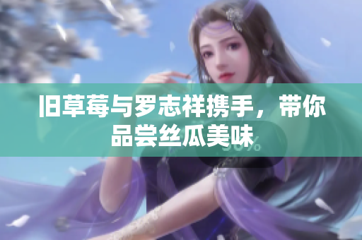 旧草莓与罗志祥携手，带你品尝丝瓜美味