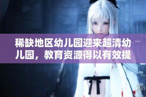 稀缺地区幼儿园迎来超清幼儿园，教育资源得以有效提升
