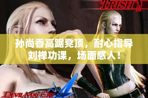 孙尚香高踞凳顶，耐心指导刘禅功课，场面感人！