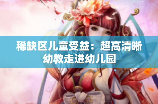 稀缺区儿童受益：超高清晰幼教走进幼儿园