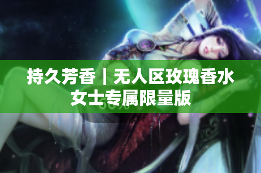 持久芳香｜无人区玫瑰香水女士专属限量版