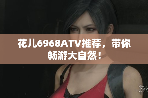 花儿6968ATV推荐，带你畅游大自然！