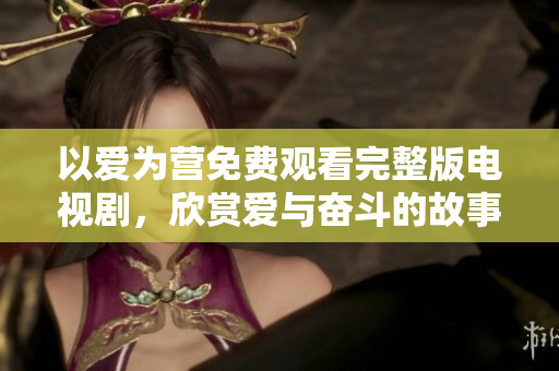 以爱为营免费观看完整版电视剧，欣赏爱与奋斗的故事