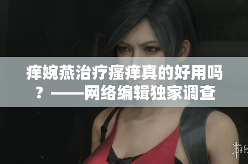 痒婉燕治疗瘙痒真的好用吗？——网络编辑独家调查