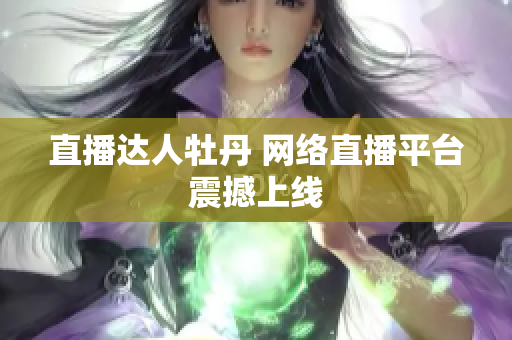 直播达人牡丹 网络直播平台震撼上线