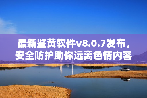 最新鉴黄软件v8.0.7发布，安全防护助你远离色情内容