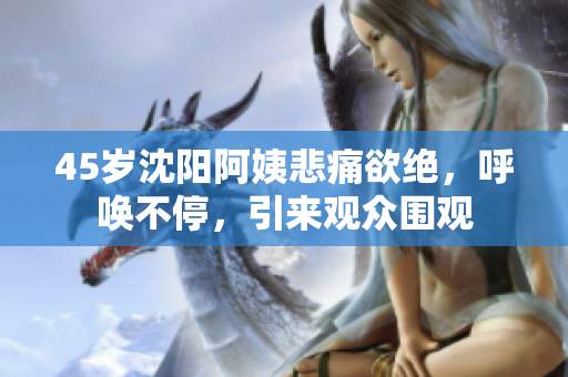 45岁沈阳阿姨悲痛欲绝，呼唤不停，引来观众围观