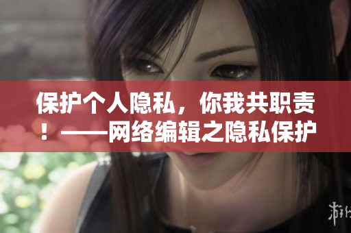保护个人隐私，你我共职责！——网络编辑之隐私保护篇