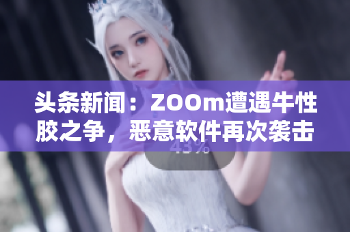 头条新闻：ZOOm遭遇牛性胶之争，恶意软件再次袭击！