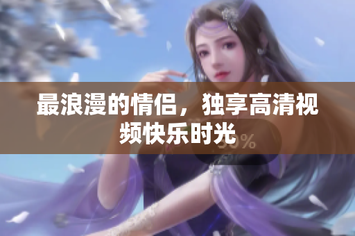 最浪漫的情侣，独享高清视频快乐时光