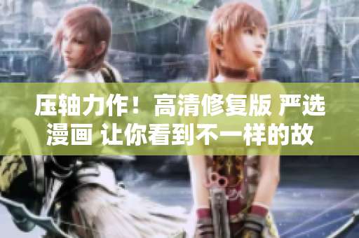 压轴力作！高清修复版 严选漫画 让你看到不一样的故事