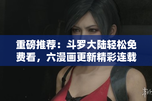 重磅推荐：斗罗大陆轻松免费看，六漫画更新精彩连载