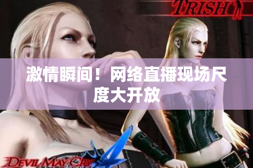 激情瞬间！网络直播现场尺度大开放