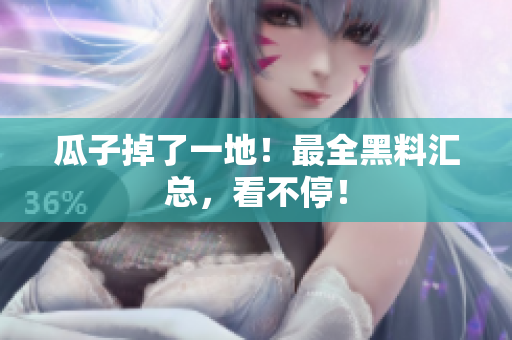 瓜子掉了一地！最全黑料汇总，看不停！