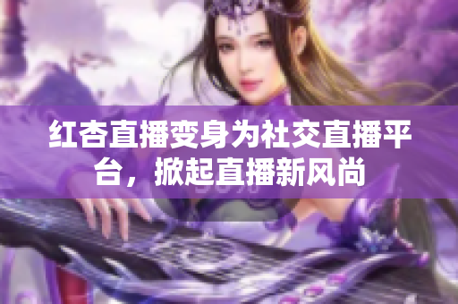 红杏直播变身为社交直播平台，掀起直播新风尚