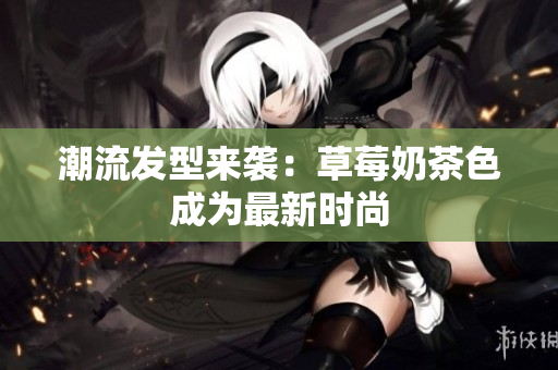 潮流发型来袭：草莓奶茶色成为最新时尚