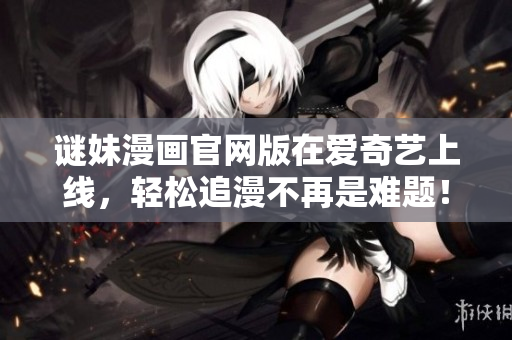谜妹漫画官网版在爱奇艺上线，轻松追漫不再是难题！