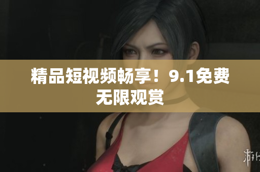 精品短视频畅享！9.1免费无限观赏