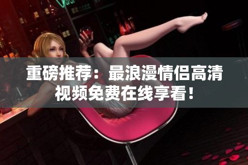 重磅推荐：最浪漫情侣高清视频免费在线享看！