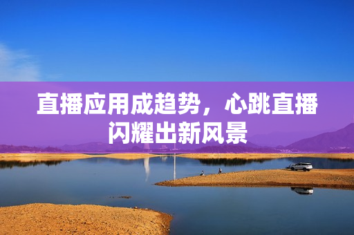 直播应用成趋势，心跳直播闪耀出新风景