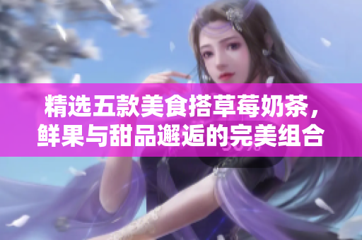 精选五款美食搭草莓奶茶，鲜果与甜品邂逅的完美组合