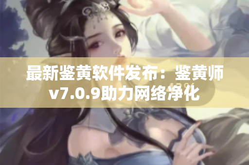 最新鉴黄软件发布：鉴黄师v7.0.9助力网络净化