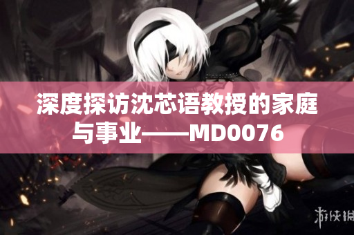 深度探访沈芯语教授的家庭与事业——MD0076