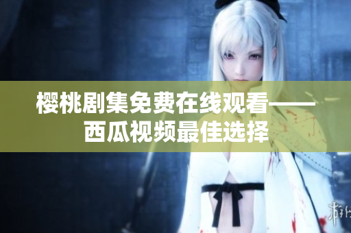 樱桃剧集免费在线观看——西瓜视频最佳选择