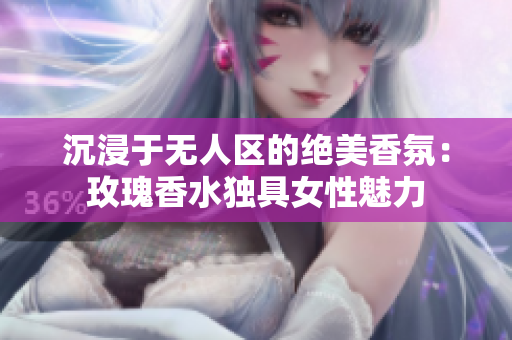 沉浸于无人区的绝美香氛：玫瑰香水独具女性魅力
