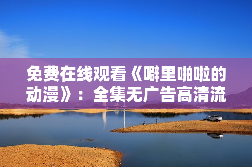 免费在线观看《噼里啪啦的动漫》：全集无广告高清流畅