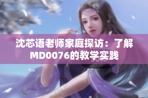 沈芯语老师家庭探访：了解MD0076的教学实践