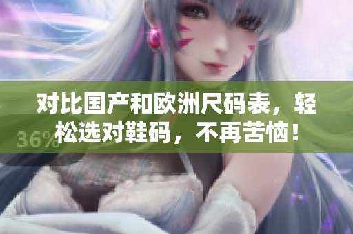 对比国产和欧洲尺码表，轻松选对鞋码，不再苦恼！